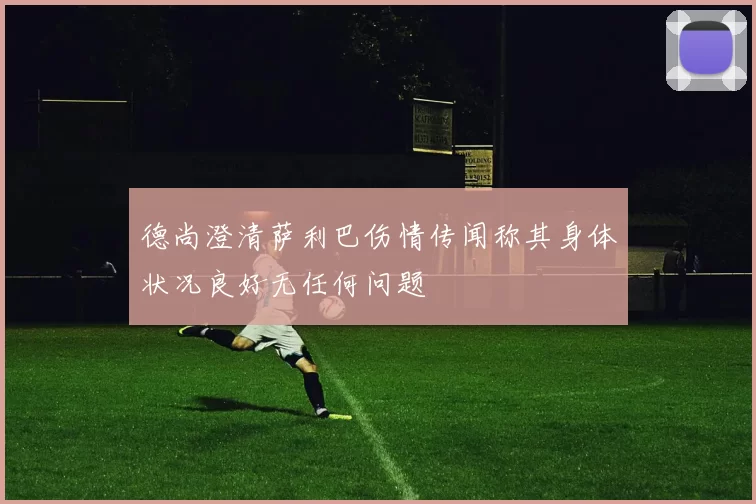 德尚澄清萨利巴伤情传闻称其身体状况良好无任何问题