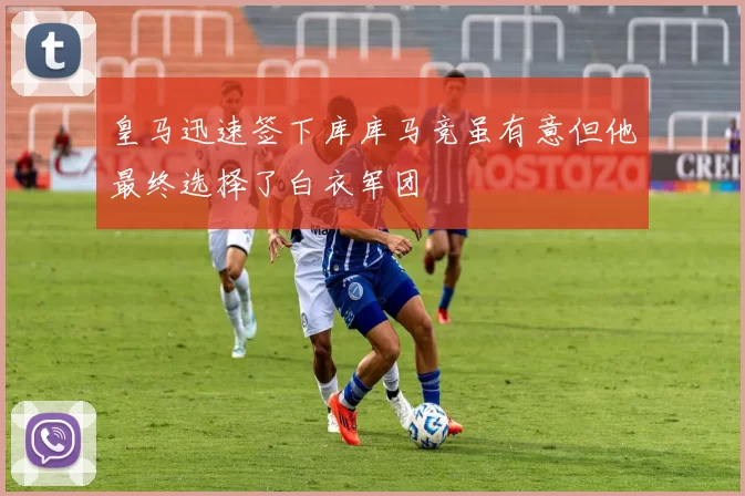 皇马迅速签下库库马竞虽有意但他最终选择了白衣军团