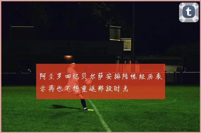 阿圭罗回忆贝尔萨安排陪练经历表示再也不想重返那段时光