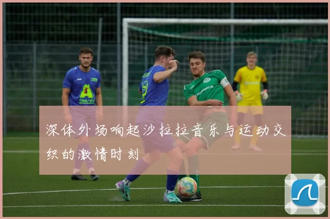 深体外场响起沙拉拉音乐与运动交织的激情时刻