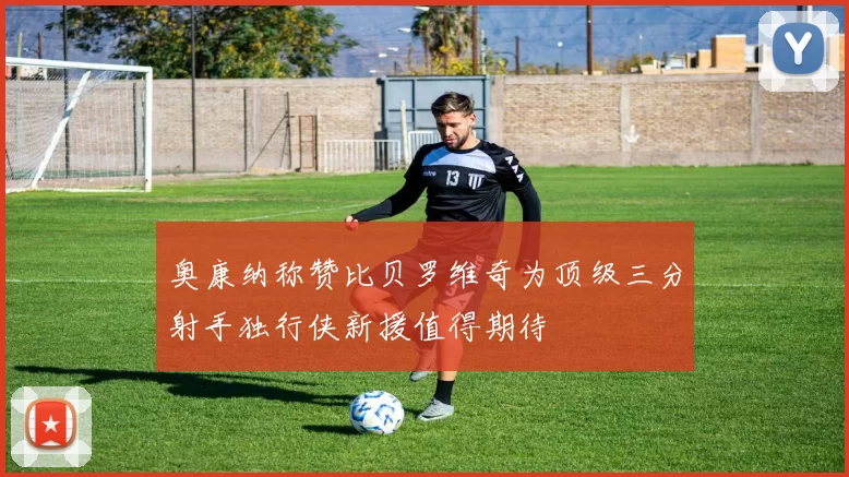 奥康纳称赞比贝罗维奇为顶级三分射手独行侠新援值得期待