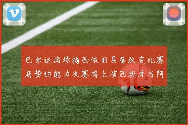 巴尔达诺称梅西依旧具备改变比赛局势的能力决赛将上演西班牙与阿根廷的对决