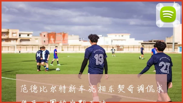范德比尔特新车亮相东契奇调侃求借开一圈的幽默互动