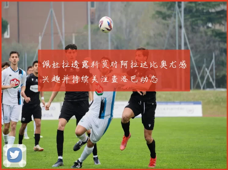 佩杜拉透露科莫对阿拉达比奥尤感兴趣并持续关注查洛巴动态