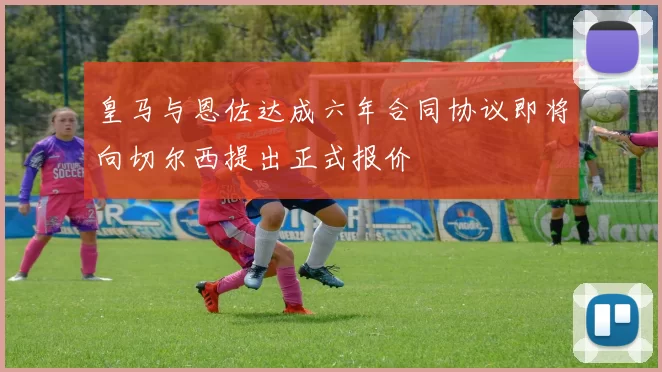 皇马与恩佐达成六年合同协议即将向切尔西提出正式报价