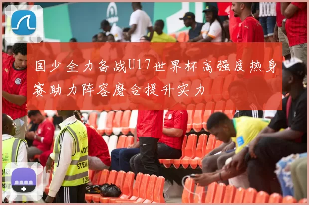 国少全力备战U17世界杯高强度热身赛助力阵容磨合提升实力