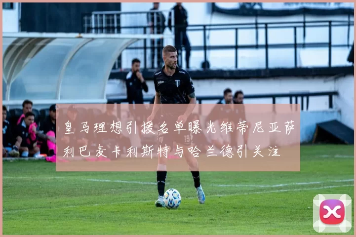 皇马理想引援名单曝光维蒂尼亚萨利巴麦卡利斯特与哈兰德引关注