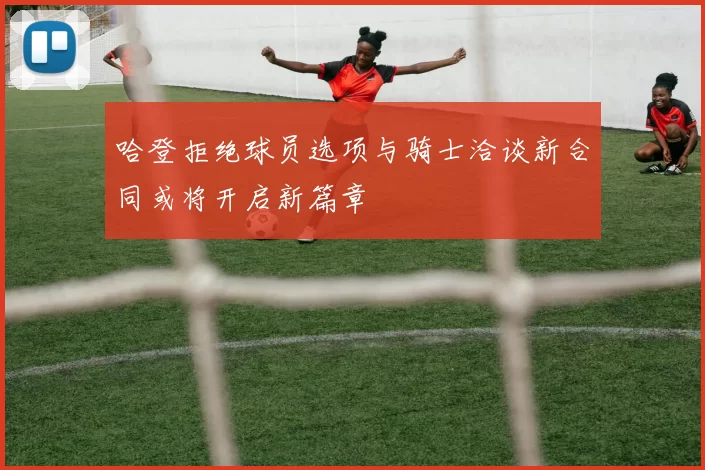 哈登拒绝球员选项与骑士洽谈新合同或将开启新篇章