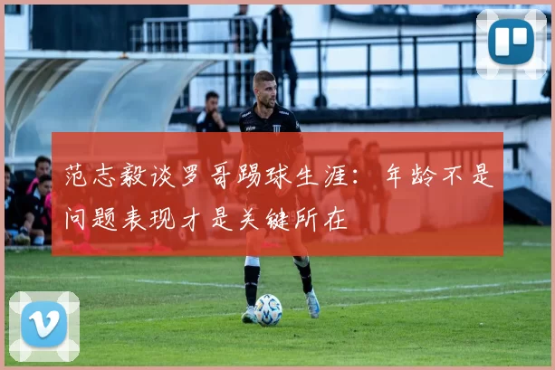 范志毅谈罗哥踢球生涯：年龄不是问题表现才是关键所在