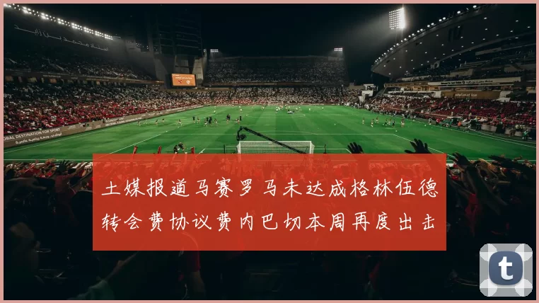 土媒报道马赛罗马未达成格林伍德转会费协议费内巴切本周再度出击