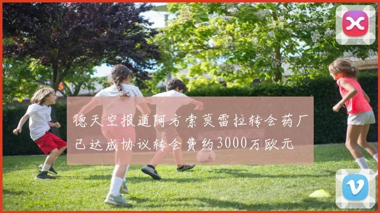 德天空报道阿方索莫雷拉转会药厂已达成协议转会费约3000万欧元