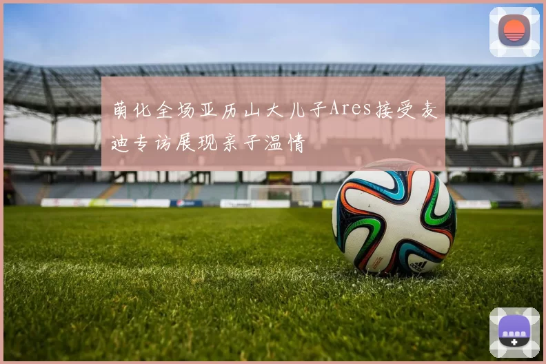 萌化全场亚历山大儿子Ares接受麦迪专访展现亲子温情