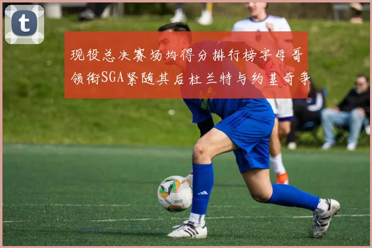 现役总决赛场均得分排行榜字母哥领衔SGA紧随其后杜兰特与约基奇争夺第三名