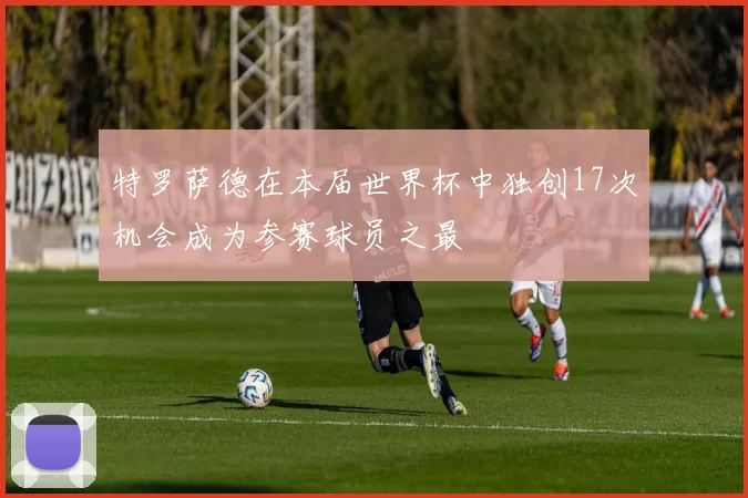 特罗萨德在本届世界杯中独创17次机会成为参赛球员之最