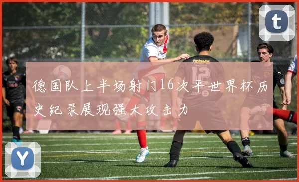 德国队上半场射门16次平世界杯历史纪录展现强大攻击力