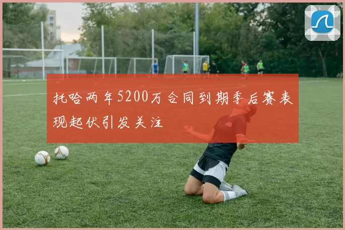 托哈两年5200万合同到期季后赛表现起伏引发关注