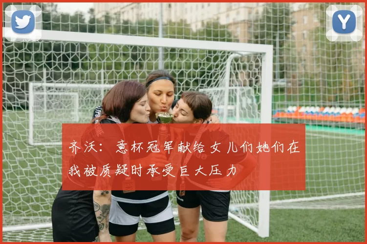 齐沃：意杯冠军献给女儿们她们在我被质疑时承受巨大压力