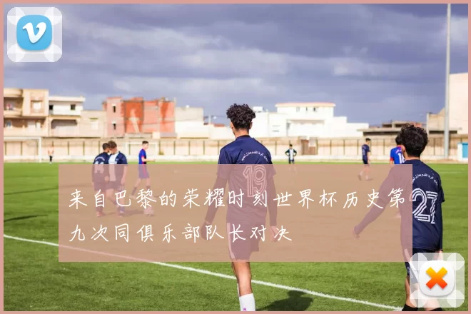 来自巴黎的荣耀时刻世界杯历史第九次同俱乐部队长对决