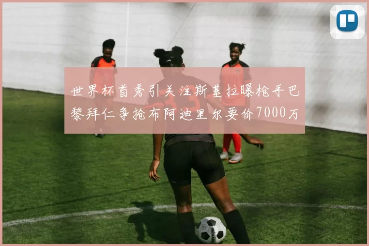 世界杯首秀引关注斯基拉曝枪手巴黎拜仁争抢布阿迪里尔要价7000万欧元