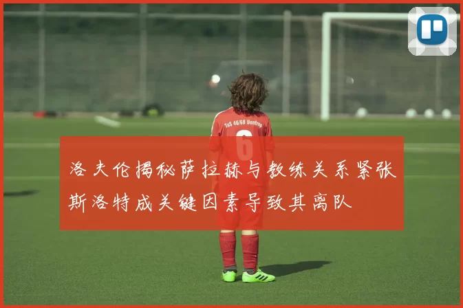 洛夫伦揭秘萨拉赫与教练关系紧张斯洛特成关键因素导致其离队