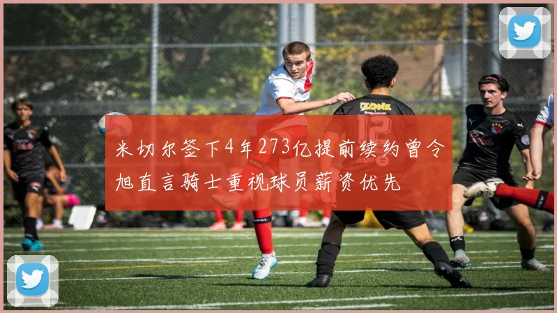 米切尔签下4年273亿提前续约曾令旭直言骑士重视球员薪资优先